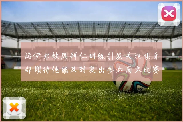 诺伊尔缺席拜仁训练引发关注俱乐部期待他能及时复出参加周末比赛