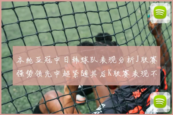 本轮亚冠中日韩球队表现分析J联赛强势领先中超紧随其后K联赛表现不佳