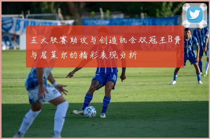 五大联赛助攻与创造机会双冠王B费与居莱尔的精彩表现分析