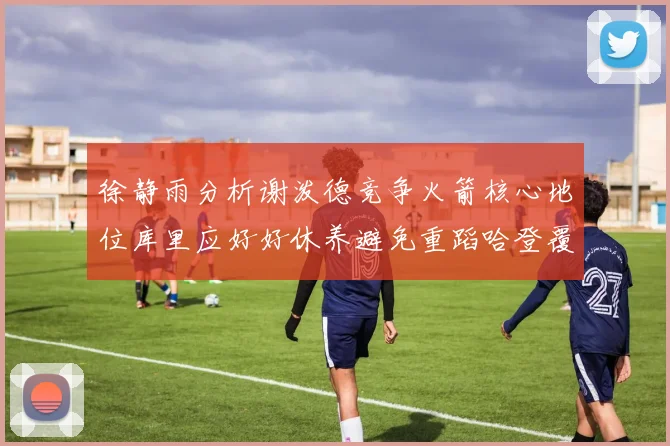 徐静雨分析谢泼德竞争火箭核心地位库里应好好休养避免重蹈哈登覆辙