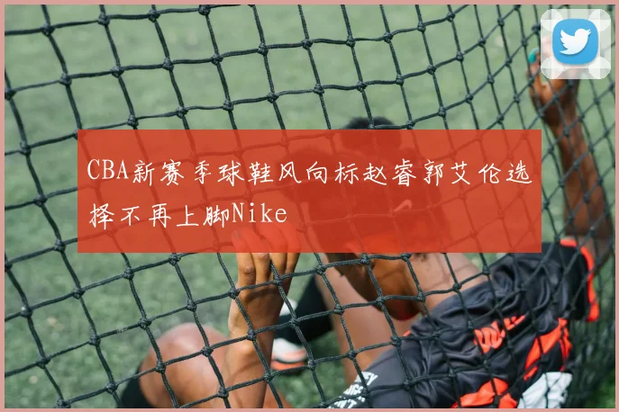 CBA新赛季球鞋风向标赵睿郭艾伦选择不再上脚Nike