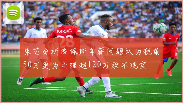 朱艺分析洛佩斯年薪问题认为税前50万更为合理超120万欧不现实