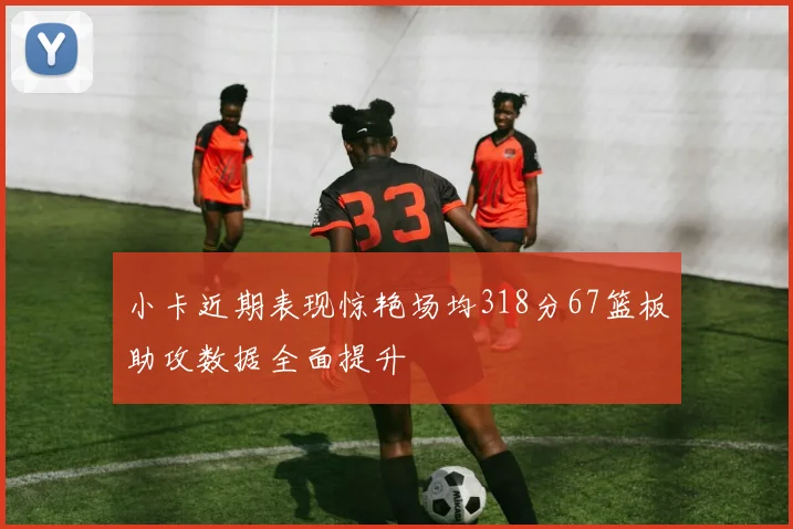 小卡近期表现惊艳场均318分67篮板助攻数据全面提升