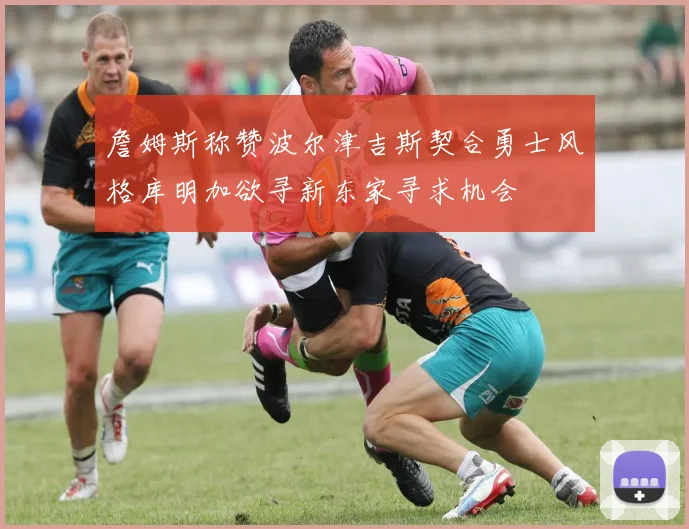 詹姆斯称赞波尔津吉斯契合勇士风格库明加欲寻新东家寻求机会