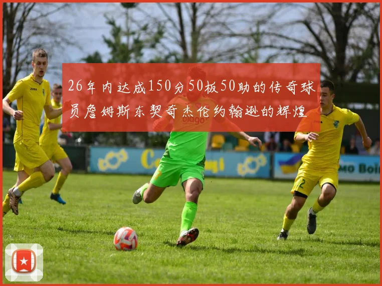 26年内达成150分50板50助的传奇球员詹姆斯东契奇杰伦约翰逊的辉煌成就