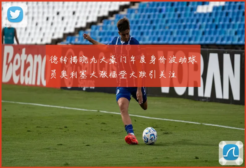 德转揭晓九大豪门年度身价波动球员奥利塞大涨福登大跌引关注