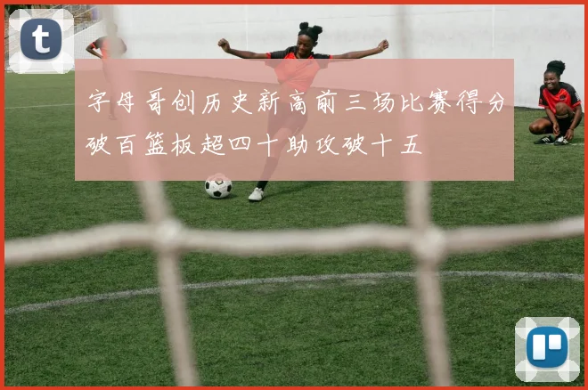 字母哥创历史新高前三场比赛得分破百篮板超四十助攻破十五