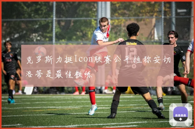 克罗斯力挺Icon联赛公平性称安切洛蒂是最佳教练