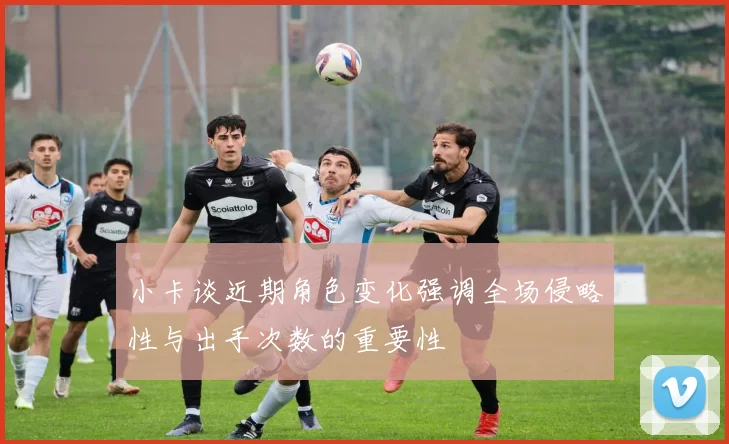 小卡谈近期角色变化强调全场侵略性与出手次数的重要性
