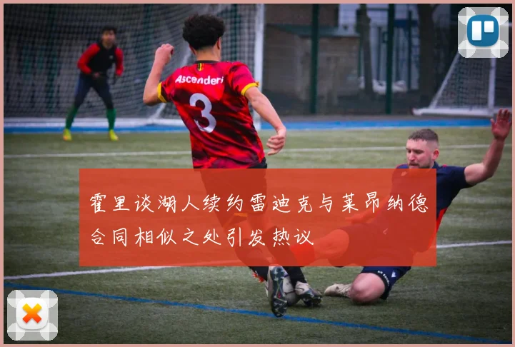 霍里谈湖人续约雷迪克与莱昂纳德合同相似之处引发热议