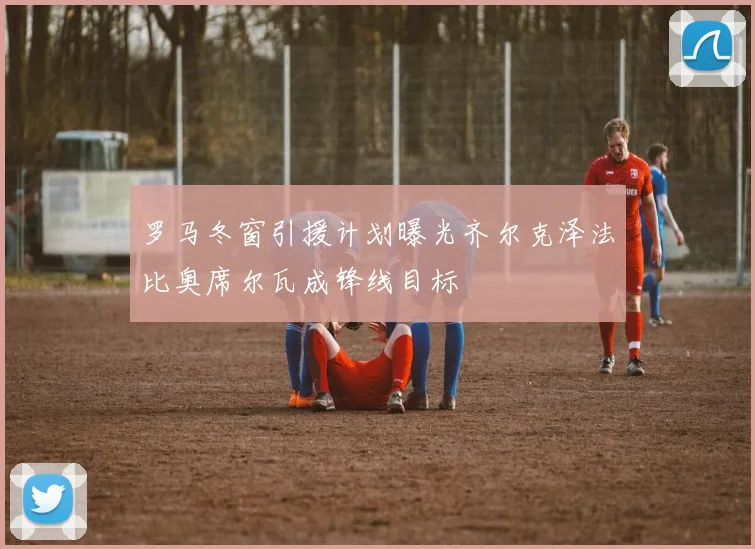 罗马冬窗引援计划曝光齐尔克泽法比奥席尔瓦成锋线目标