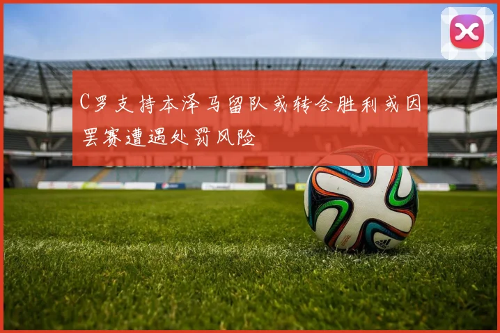 C罗支持本泽马留队或转会胜利或因罢赛遭遇处罚风险