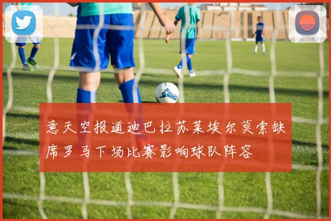 意天空报道迪巴拉苏莱埃尔莫索缺席罗马下场比赛影响球队阵容