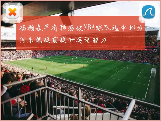 杨瀚森早有预感被NBA球队选中却为何未能提前提升英语能力