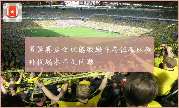 男篮赛后会议能激励斗志但难以弥补技战术不足问题