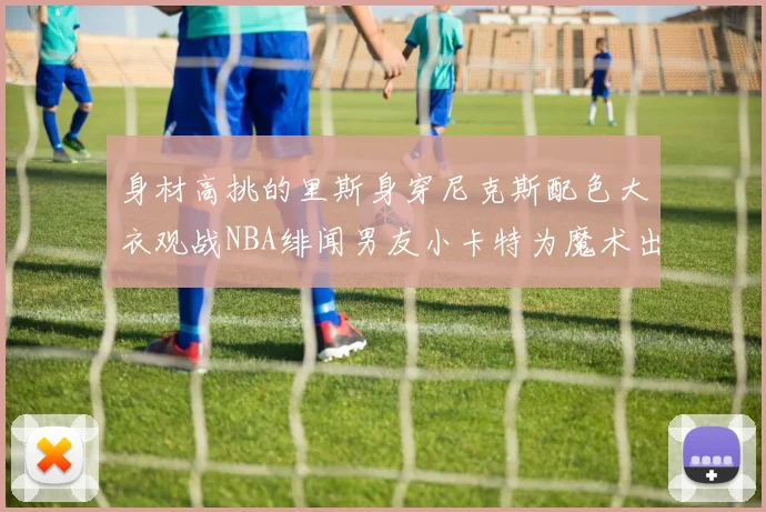 身材高挑的里斯身穿尼克斯配色大衣观战NBA绯闻男友小卡特为魔术出战