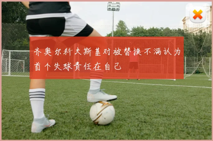 齐奥尔科夫斯基对被替换不满认为首个失球责任在自己