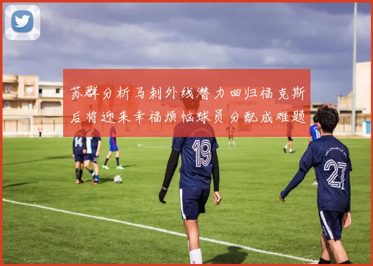 苏群分析马刺外线潜力回归福克斯后将迎来幸福烦恼球员分配成难题