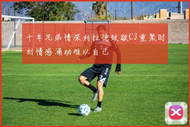 十年兄弟情深利拉德致敬CJ重聚时刻情感涌动难以自已