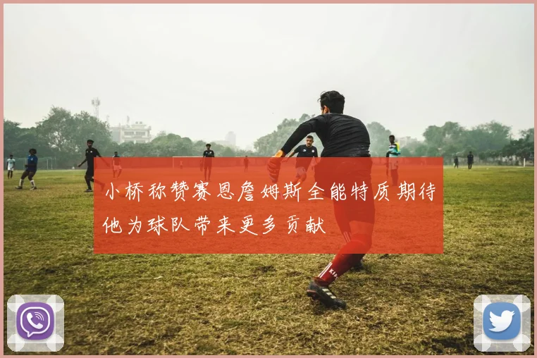小桥称赞赛恩詹姆斯全能特质期待他为球队带来更多贡献