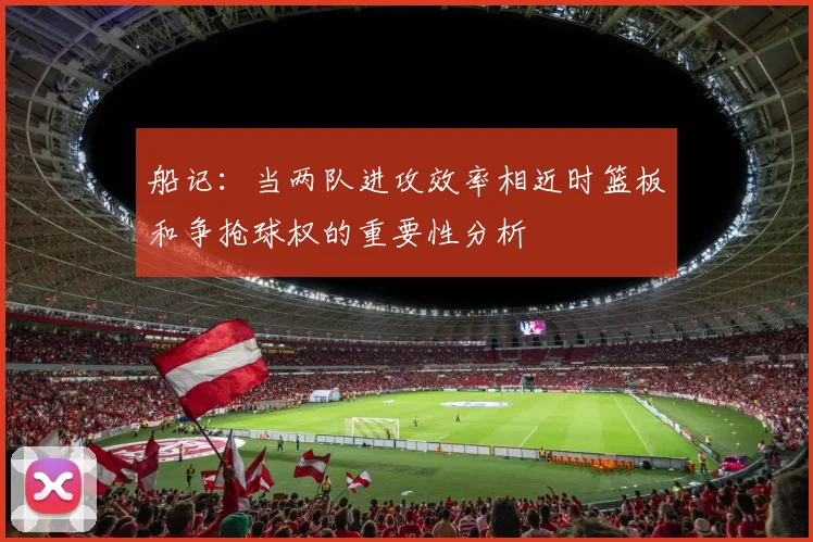 船记：当两队进攻效率相近时篮板和争抢球权的重要性分析