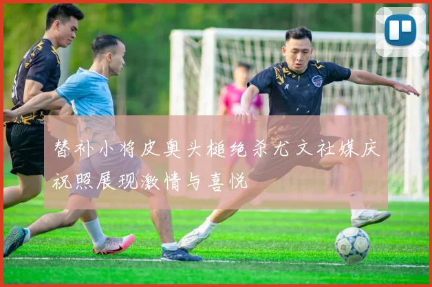 替补小将皮奥头槌绝杀尤文社媒庆祝照展现激情与喜悦