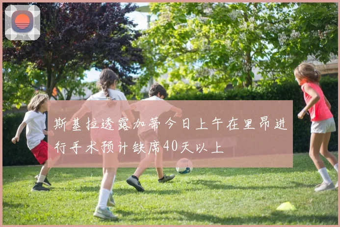 斯基拉透露加蒂今日上午在里昂进行手术预计缺席40天以上