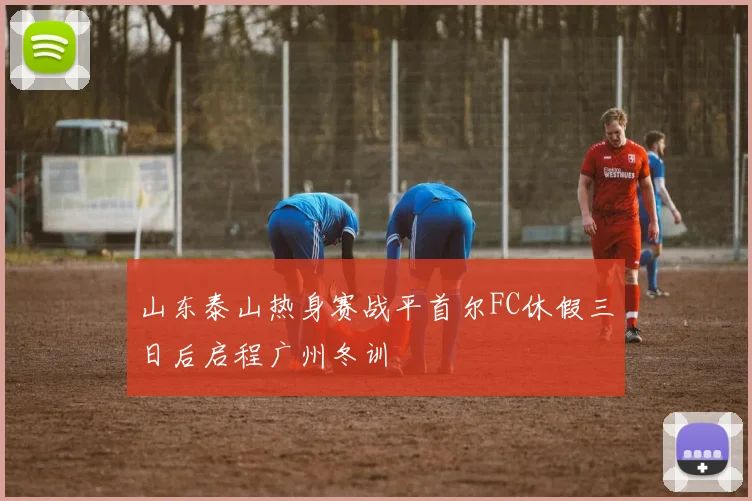 山东泰山热身赛战平首尔FC休假三日后启程广州冬训