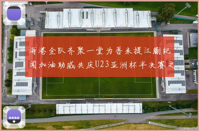 海港全队齐聚一堂为吾米提江蒯纪闻加油助威共庆U23亚洲杯半决赛之夜