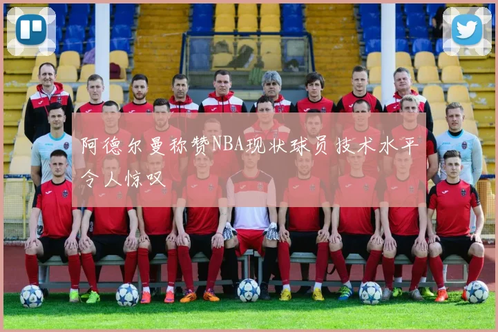 阿德尔曼称赞NBA现状球员技术水平令人惊叹