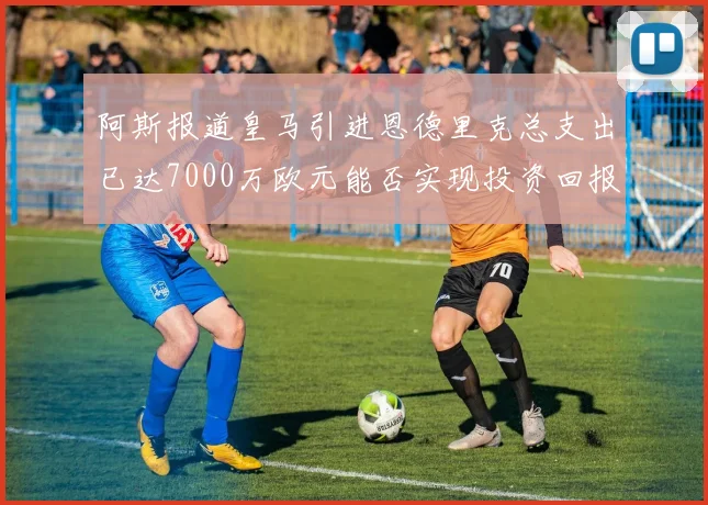 阿斯报道皇马引进恩德里克总支出已达7000万欧元能否实现投资回报