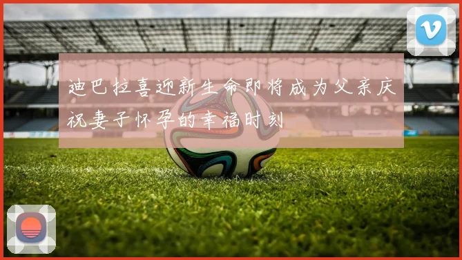 迪巴拉喜迎新生命即将成为父亲庆祝妻子怀孕的幸福时刻
