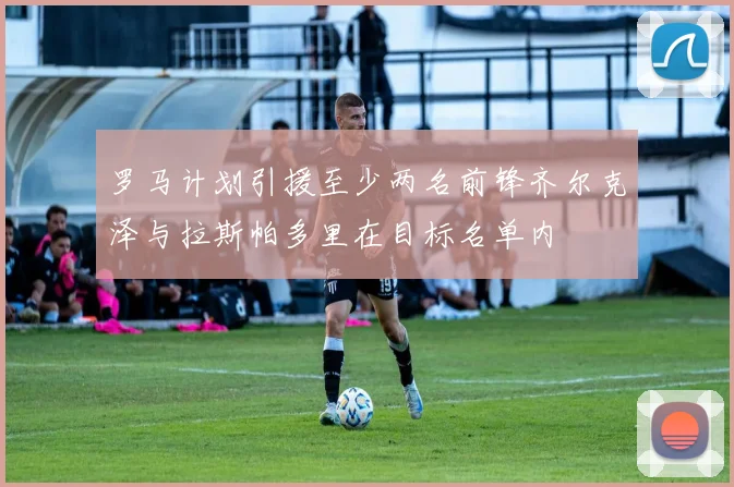罗马计划引援至少两名前锋齐尔克泽与拉斯帕多里在目标名单内