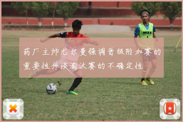 药厂主帅尤尔曼强调晋级附加赛的重要性并谈淘汰赛的不确定性