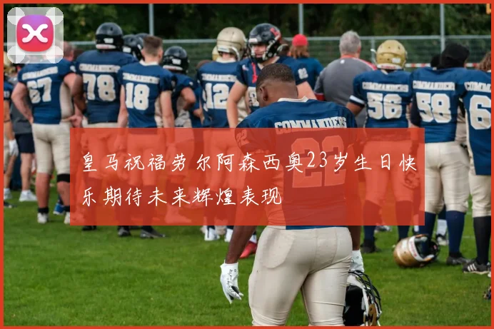 皇马祝福劳尔阿森西奥23岁生日快乐期待未来辉煌表现