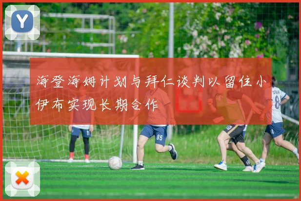 海登海姆计划与拜仁谈判以留住小伊布实现长期合作