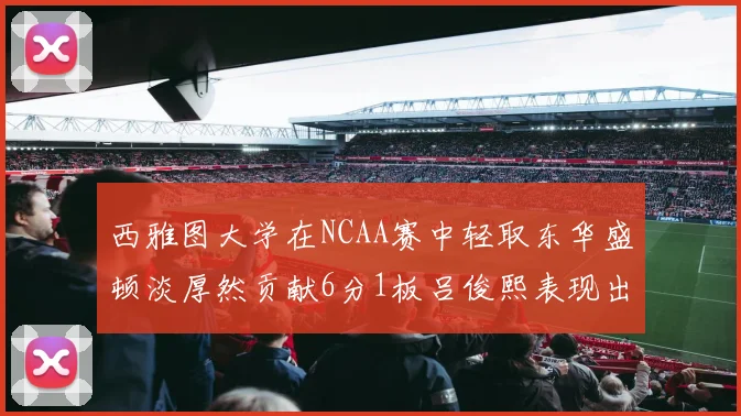 西雅图大学在NCAA赛中轻取东华盛顿淡厚然贡献6分1板吕俊熙表现出色拿下17分5板