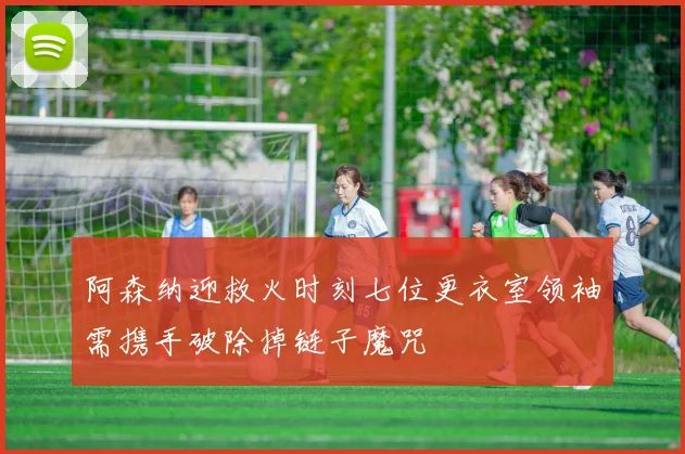阿森纳迎救火时刻七位更衣室领袖需携手破除掉链子魔咒