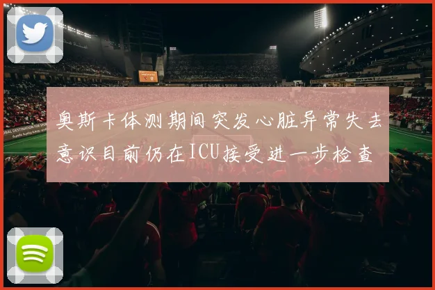 奥斯卡体测期间突发心脏异常失去意识目前仍在ICU接受进一步检查